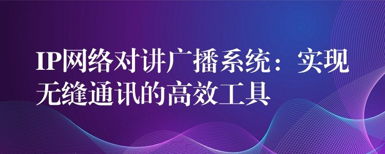  IP網(wǎng)絡對講廣播系統(tǒng)：實現(xiàn)無縫通訊的高效工具