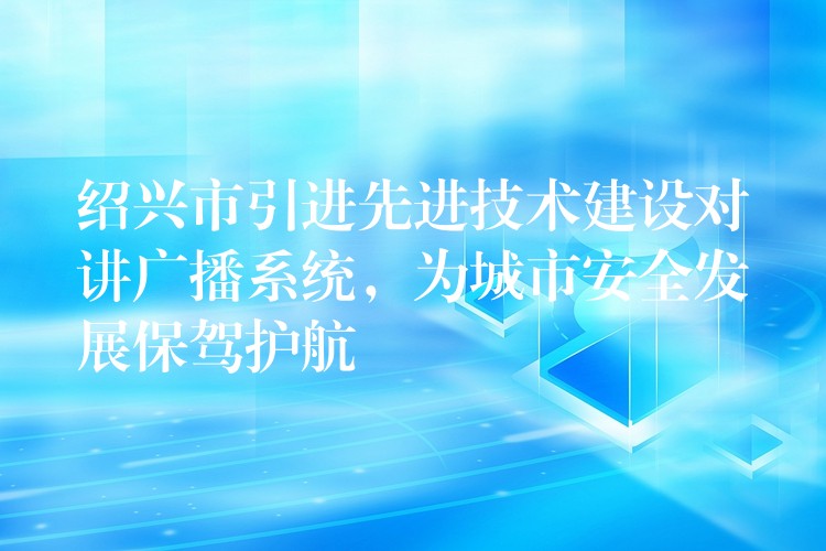  紹興市引進先進技術建設對講廣播系統(tǒng)，為城市安全發(fā)展保駕護航