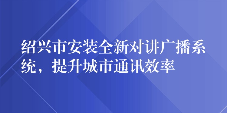 紹興市安裝全新對講廣播系統(tǒng)，提升城市通訊效率
