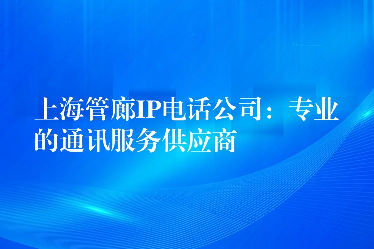  上海管廊IP電話公司：專業(yè)的通訊服務(wù)供應(yīng)商