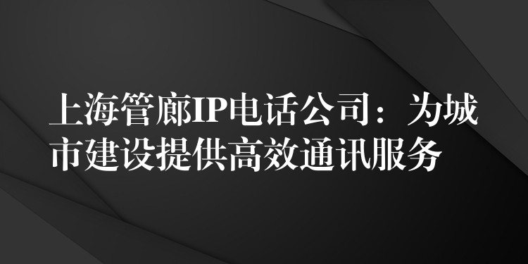  上海管廊IP電話公司：為城市建設提供高效通訊服務
