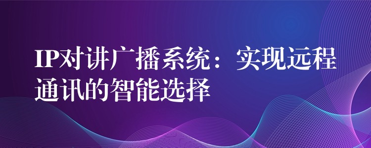  IP對(duì)講廣播系統(tǒng)：實(shí)現(xiàn)遠(yuǎn)程通訊的智能選擇