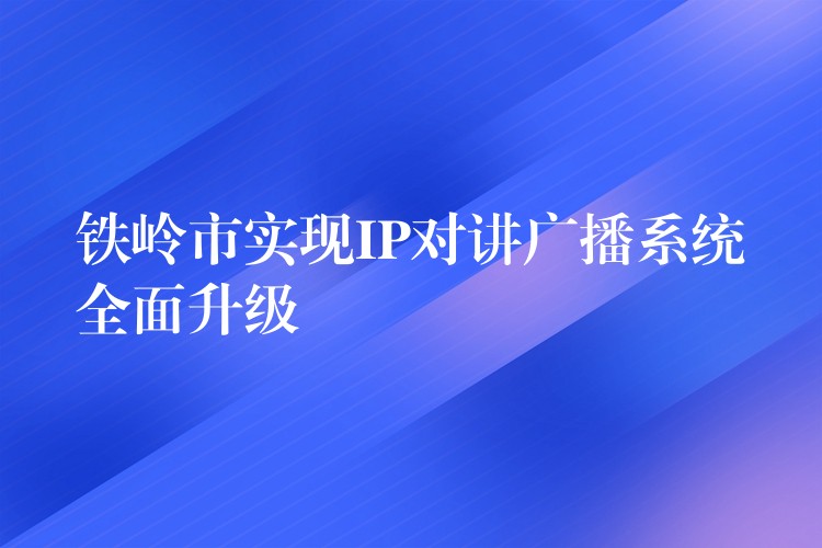  鐵嶺市實現(xiàn)IP對講廣播系統(tǒng)全面升級
