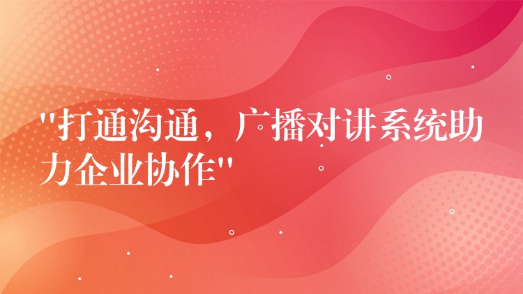  “打通溝通，廣播對講系統(tǒng)助力企業(yè)協(xié)作”