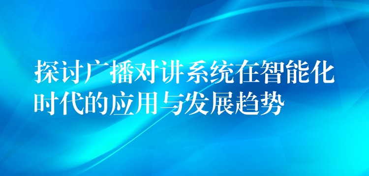  探討廣播對(duì)講系統(tǒng)在智能化時(shí)代的應(yīng)用與發(fā)展趨勢(shì)