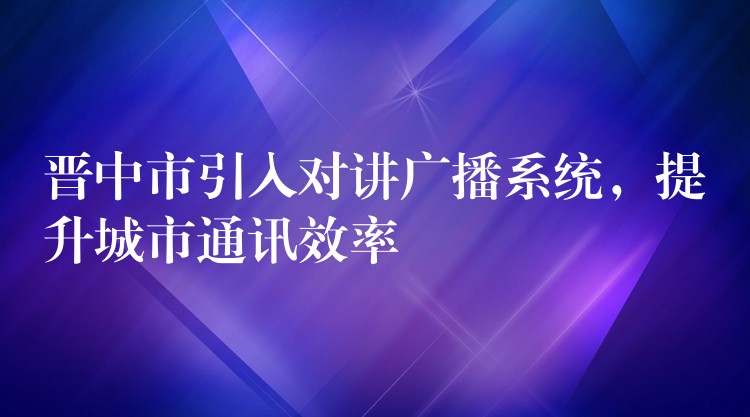  晉中市引入對講廣播系統(tǒng)，提升城市通訊效率