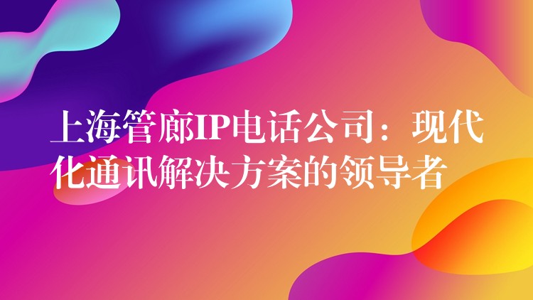  上海管廊IP電話公司：現(xiàn)代化通訊解決方案的領(lǐng)導(dǎo)者