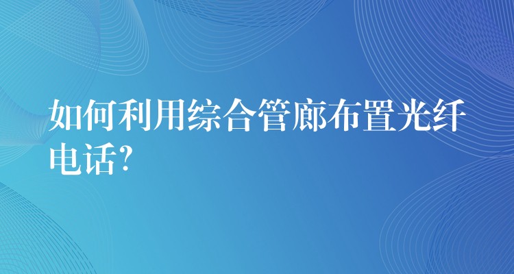  如何利用綜合管廊布置光纖電話？