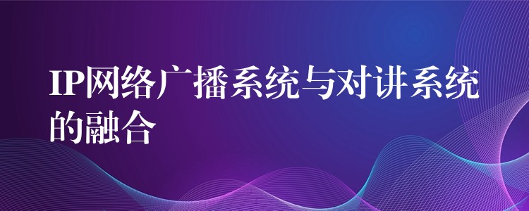  IP網(wǎng)絡(luò)廣播系統(tǒng)與對(duì)講系統(tǒng)的融合
