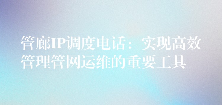  管廊IP調(diào)度電話：實(shí)現(xiàn)高效管理管網(wǎng)運(yùn)維的重要工具
