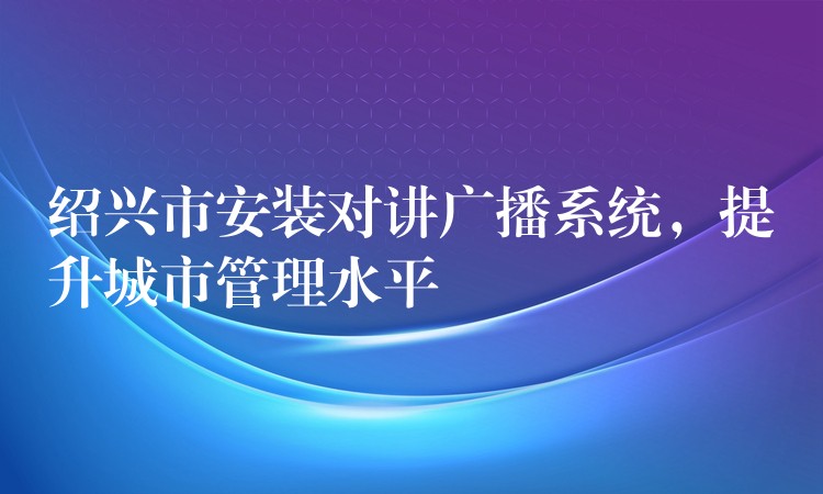  紹興市安裝對講廣播系統(tǒng)，提升城市管理水平