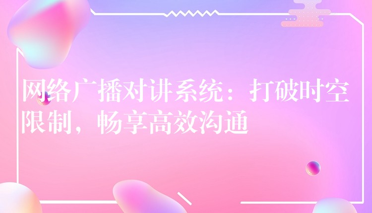  網(wǎng)絡(luò)廣播對(duì)講系統(tǒng)：打破時(shí)空限制，暢享高效溝通