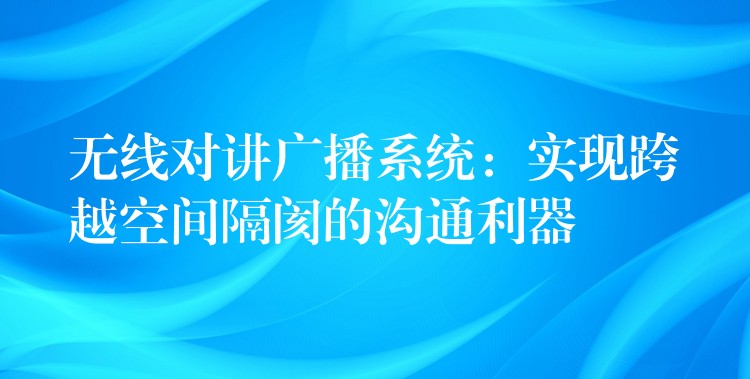  無線對講廣播系統(tǒng)：實(shí)現(xiàn)跨越空間隔閡的溝通利器
