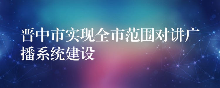 晉中市實(shí)現(xiàn)全市范圍對(duì)講廣播系統(tǒng)建設(shè)