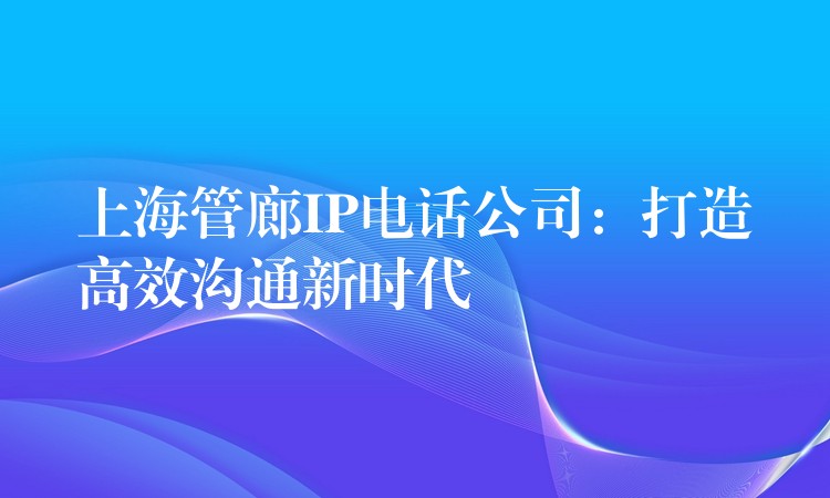  上海管廊IP電話公司：打造高效溝通新時(shí)代