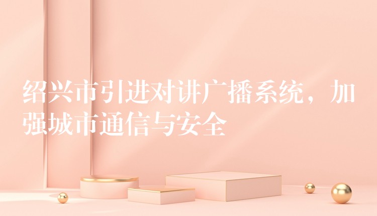  紹興市引進對講廣播系統(tǒng)，加強城市通信與安全