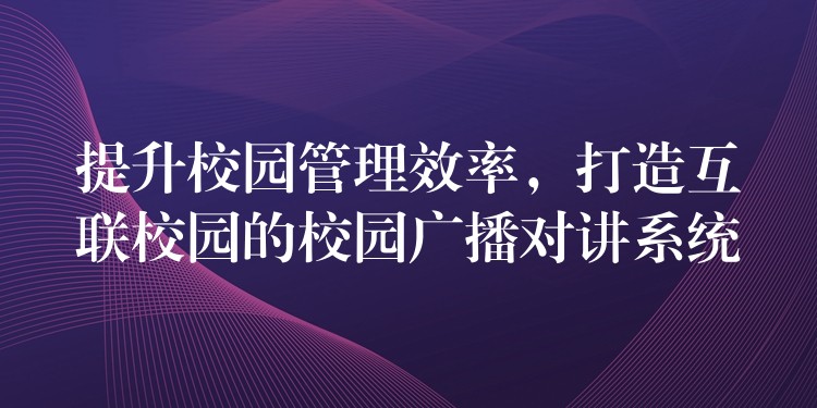  提升校園管理效率，打造互聯(lián)校園的校園廣播對講系統(tǒng)