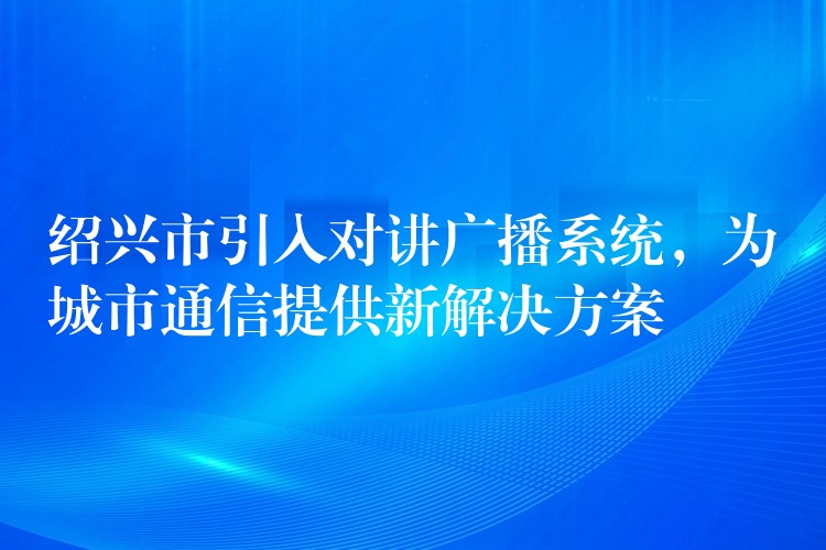  紹興市引入對(duì)講廣播系統(tǒng)，為城市通信提供新解決方案