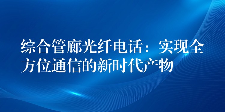 綜合管廊光纖電話：實(shí)現(xiàn)全方位通信的新時(shí)代產(chǎn)物