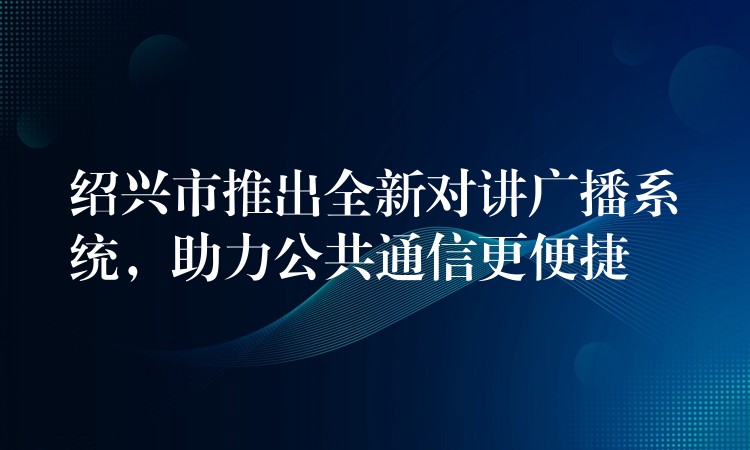  紹興市推出全新對(duì)講廣播系統(tǒng)，助力公共通信更便捷