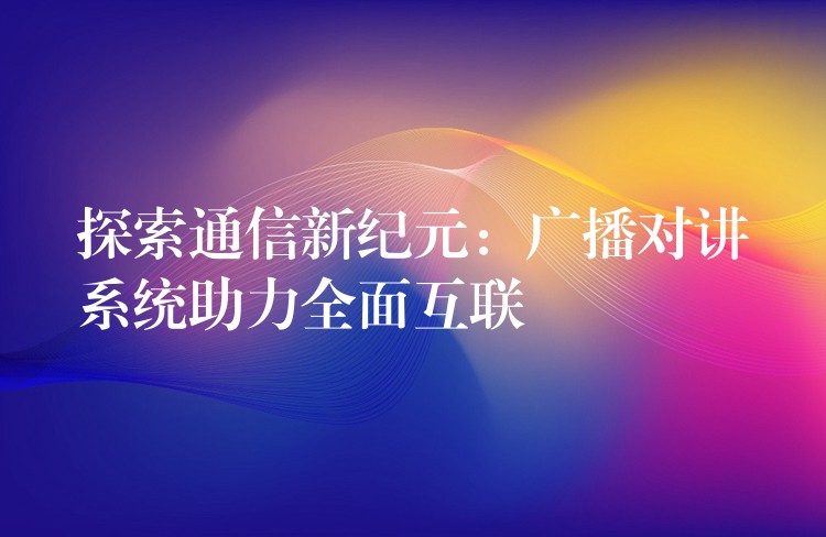  探索通信新紀元：廣播對講系統(tǒng)助力全面互聯(lián)