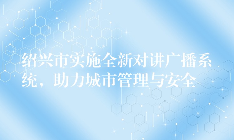  紹興市實施全新對講廣播系統(tǒng)，助力城市管理與安全