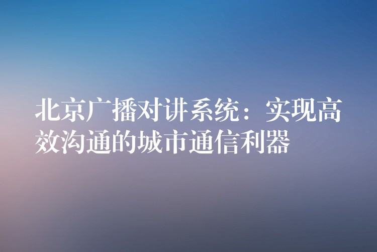  北京廣播對講系統(tǒng)：實現(xiàn)高效溝通的城市通信利器