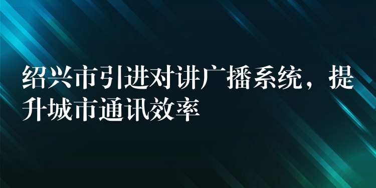  紹興市引進(jìn)對講廣播系統(tǒng)，提升城市通訊效率