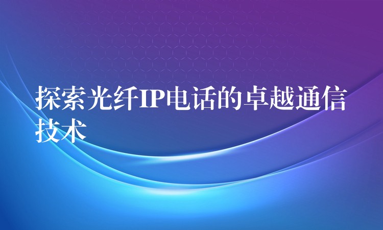  探索光纖IP電話的卓越通信技術(shù)