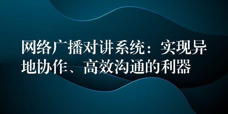  網(wǎng)絡(luò)廣播對(duì)講系統(tǒng)：實(shí)現(xiàn)異地協(xié)作、高效溝通的利器