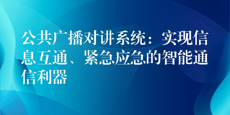  公共廣播對講系統(tǒng)：實現(xiàn)信息互通、緊急應急的智能通信利器