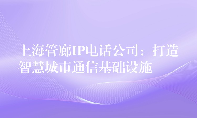  上海管廊IP電話公司：打造智慧城市通信基礎設施