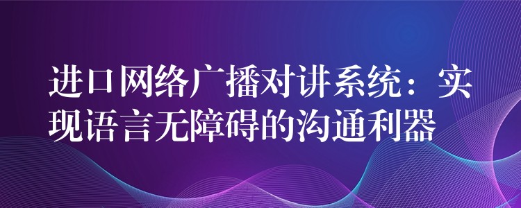  進口網(wǎng)絡廣播對講系統(tǒng)：實現(xiàn)語言無障礙的溝通利器