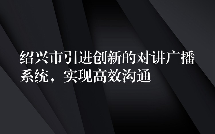 紹興市引進(jìn)創(chuàng)新的對(duì)講廣播系統(tǒng)，實(shí)現(xiàn)高效溝通