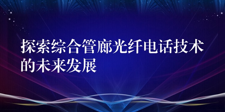探索綜合管廊光纖電話技術(shù)的未來發(fā)展 探索綜合管廊光纖電話技術(shù)的未來發(fā)展