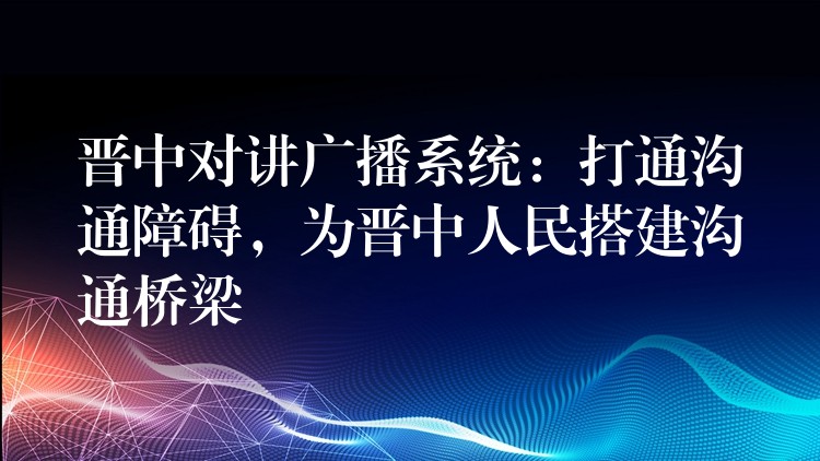  晉中對(duì)講廣播系統(tǒng)：打通溝通障礙，為晉中人民搭建溝通橋梁