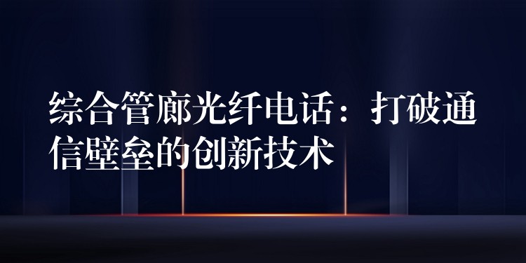  綜合管廊光纖電話：打破通信壁壘的創(chuàng)新技術
