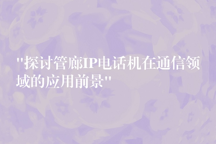  “探討管廊IP電話機(jī)在通信領(lǐng)域的應(yīng)用前景”