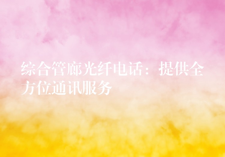  綜合管廊光纖電話：提供全方位通訊服務(wù)