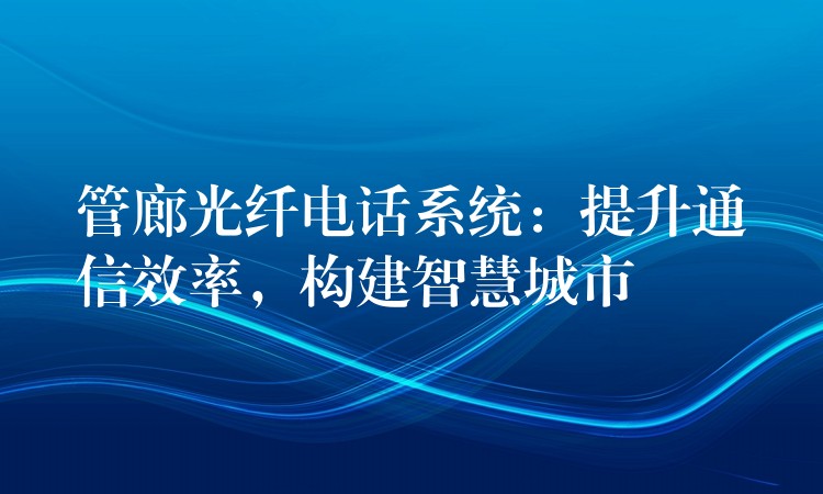  管廊光纖電話系統(tǒng)：提升通信效率，構(gòu)建智慧城市