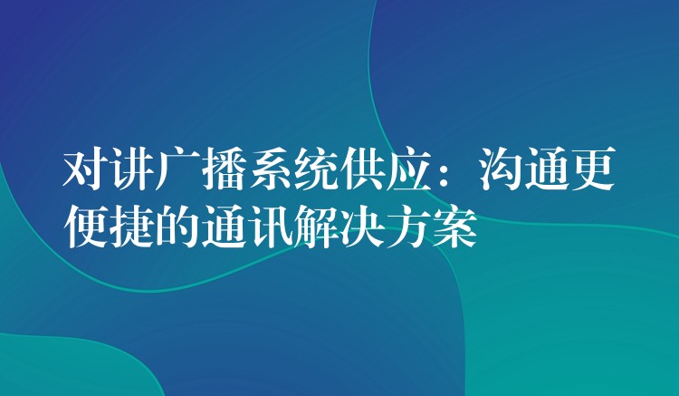  對(duì)講廣播系統(tǒng)供應(yīng)：溝通更便捷的通訊解決方案