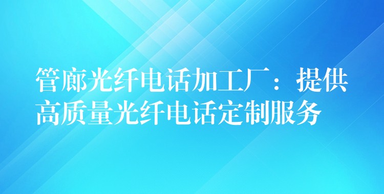  管廊光纖電話加工廠：提供高質(zhì)量光纖電話定制服務(wù)