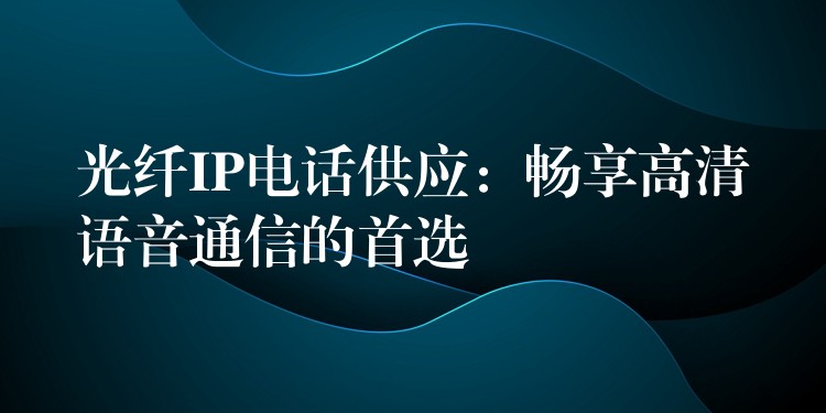  光纖IP電話供應(yīng)：暢享高清語音通信的首選