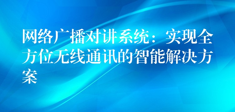  網(wǎng)絡(luò)廣播對講系統(tǒng)：實(shí)現(xiàn)全方位無線通訊的智能解決方案