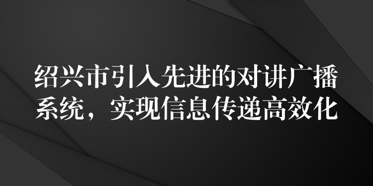  紹興市引入先進(jìn)的對(duì)講廣播系統(tǒng)，實(shí)現(xiàn)信息傳遞高效化