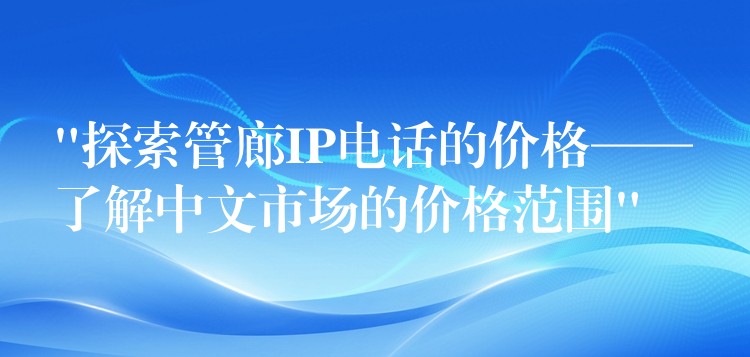  “探索管廊IP電話的價(jià)格——了解中文市場的價(jià)格范圍”