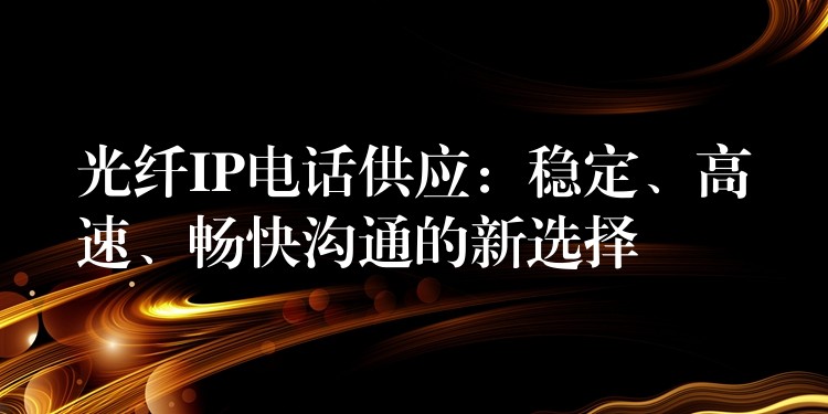 光纖IP電話供應(yīng)：穩(wěn)定、高速、暢快溝通的新選擇