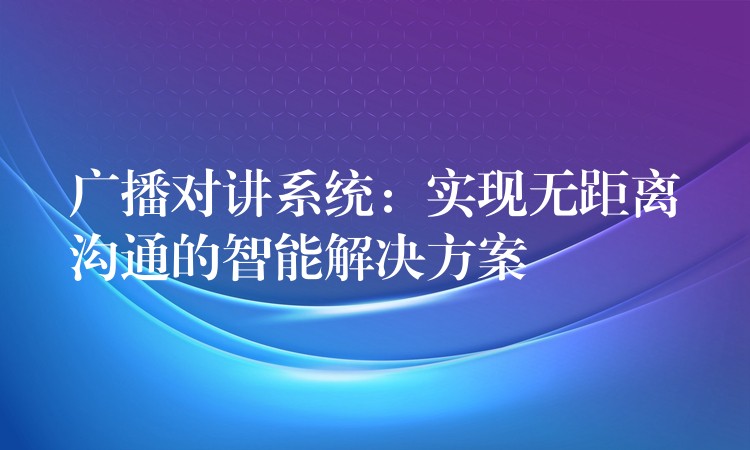  廣播對(duì)講系統(tǒng)：實(shí)現(xiàn)無距離溝通的智能解決方案
