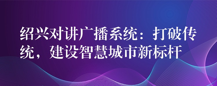  紹興對講廣播系統(tǒng)：打破傳統(tǒng)，建設(shè)智慧城市新標(biāo)桿