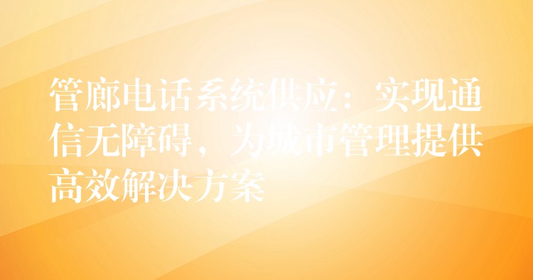 管廊電話系統(tǒng)供應(yīng)：實(shí)現(xiàn)通信無(wú)障礙，為城市管理提供高效解決方案